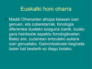 Euskalki honi oharra Maddi Oihenarten ahizpa klasean izan genuen, eta zuberetarrak, fonologia diferentea duelako ezaguna izanik, luzatu gara hainbeste aspektu fonologikoetan. Batez ere, zuzenean entzuteko aukera izan genuelako. Gainontzekoeei begirada laster bat besterik ez diegu botako. 