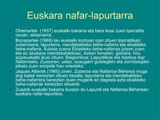 Euskara nafar-lapurtarra Ohienartek  (1657) euskalki bakarra eta bera ikusi zuen Iparralde osoan: akitaniarra. Bonapartek (1869) lau euskalki kontuan izan zituen Iparraldean: zuberotarra, lapurtarra, mendebaldeko behe-nafarra eta ekialdeko behe-nafarra. Xuketa zuena Ekialdeko behe-nafarraz jotzen zuen eta ez zeukana mendebaldekoaz. Azken honetan, gainera, hiru azpieuskalki ikusi zituen: Baigorrikoa; Lapurdikoa eta Aezkoa ibar Nafarroako. Zuazoren, ustez, ezaugarri gutxiegikin eta zorrotzegikin jokatu zuen erizpide hau onesteko. Jaques Allierek (1960) zioen, Zuberoa eta Nafarroa Beherea muga argi batek bereizten dituen bezala, lapurtarra eta mendebaldeko behe-nafarrera bereizten duen mugarik ez dagoela ezta ekialdeko behe-nafarrak bereizten dituenik. Zuazok euskalki bakarra ikusten du Lapurdi eta Nafarroa Beherean: euskara nafar-lapurtera. 