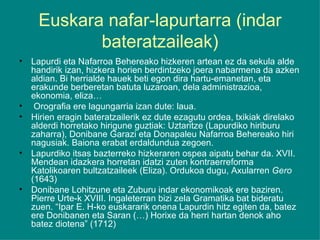 Euskara nafar-lapurtarra (indar bateratzaileak) Lapurdi eta Nafarroa Behereako hizkeren artean ez da sekula alde handirik izan, hizkera horien berdintzeko joera nabarmena da azken aldian. Bi herrialde hauek beti egon dira hartu-emanetan, eta erakunde berberetan batuta luzaroan, dela administrazioa, ekonomia, eliza… Orografia ere lagungarria izan dute: laua. Hirien eragin bateratzailerik ez dute ezagutu ordea, txikiak direlako alderdi horretako hirigune guztiak: Uztaritze (Lapurdiko hiriburu zaharra), Donibane Garazi eta Donapaleu Nafarroa Behereako hiri nagusiak. Baiona erabat erdaldundua zegoen. Lapurdiko itsas bazterreko hizkeraren ospea aipatu behar da. XVII. Mendean idazkera horretan idatzi zuten kontraerreforma Katolikoaren bultzatzaileek (Eliza). Ordukoa dugu, Axularren  Gero  (1643) Donibane Lohitzune eta Zuburu indar ekonomikoak ere baziren. Pierre Urte-k XVIII. Ingaleterran bizi zela Gramatika bat bideratu zuen. “Ipar E. H-ko euskararik onena Lapurdin hitz egiten da, batez ere Donibanen eta Saran (…) Horixe da herri hartan denok aho batez diotena” (1712) 