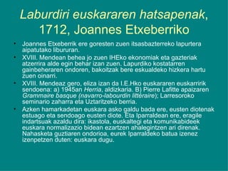 Laburdiri euskararen hatsapenak , 1712, Joannes Etxeberriko Joannes Etxeberrik ere goresten zuen itsasbazterreko lapurtera aipatutako libururan. XVIII. Mendean behea jo zuen IHEko ekonomiak eta gazteriak atzerrira alde egin behar izan zuen. Lapurdiko kostatarren gainbeheraren ondoren, bakoitzak bere eskualdeko hizkera hartu zuen oinarri. XVIII. Mendeaz gero, eliza izan da I.E.Hko euskararen euskarririk sendoena: a) 1945an  Herria , aldizkaria. B) Pierre Lafitte apaizaren  Grammaire basque (navarro-labourdin littéraire ); Larresoroko seminario zaharra eta Uztaritzeko berria. Azken hamarkadetan euskara asko galdu bada ere, eusten diotenak estuago eta sendoago eusten diote. Eta Iparraldean ere, eragile indartsuak azaldu dira: ikastola, euskaltegi eta komunikabideek euskara normalizazio bidean ezartzen ahalegintzen ari direnak. Nahasketa guztiaren ondorioa, eurek Iparraldeko batua izenez izenpetzen duten: euskara dugu. 