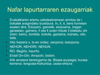 Nafar lapurtarraren ezaugarriak Euskalkiaren eremu zabaleskoenean arrotza da i bokalak eragindako bustidura. In, il, it, bere horretan esaten dira. Edozeini, gainetik, etxezaina. Iragan garaietan, gainera, ñ eta ll zuten hitzak il bilakatu ohi ziren: bainu, bonbila, botoila, gaztaina, koinatu, oilo, taila. Hitz hasiera x, tx-en ordez. xanpona.-txanpona. NEHOR, NEHORI, NEHUN. ÑO. Begiño, haurño Erdal On-Oin: Arrazoin, botoin. AIA amaiera bereizgarria da. Bisaia-aurpegia; kuraia-kemena: lengoaia-hizkuntza; usaia-ohitura 