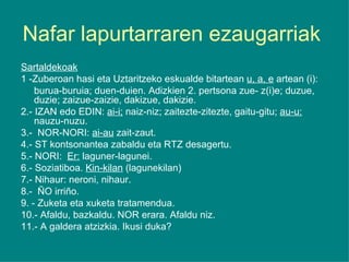 Nafar lapurtarraren ezaugarriak  Sartaldekoak 1 -Zuberoan hasi eta Uztaritzeko eskualde bitartean  u, a, e  artean (i): burua-buruia; duen-duien. Adizkien 2. pertsona zue- z(i)e; duzue, duzie; zaizue-zaizie, dakizue, dakizie. 2.- IZAN edo EDIN:  ai-i;  naiz-niz; zaitezte-zitezte, gaitu-gitu;  au-u:  nauzu-nuzu. 3.-  NOR-NORI:  ai-au  zait-zaut. 4.- ST kontsonantea zabaldu eta RTZ desagertu. 5.- NORI:  Er:  laguner-lagunei. 6.- Soziatiboa.  Kin-kilan  (lagunekilan) 7.- Nihaur: neroni, nihaur. 8.-  ÑO irriño. 9. - Zuketa eta xuketa tratamendua. 10.- Afaldu, bazkaldu. NOR erara. Afaldu niz. 11.- A galdera atzizkia. Ikusi duka? 