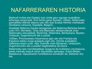 NAFARRERAREN HISTORIA Badirudi Iruñea eta Gasteiz izan zirela gaur egungo euskalkien lehenego sorguneak, Erdi Aroko garai ilunetan. Halere, Nafarroako iparraldeko ibarrak eskura izan ditu Ipar Euskal Herriko merkatuak: Donibane Lohizune, Ezpeleta, Baigorri… Gaztelak Nafarroa Garaia bereganatu eta Nafarroa Beherea bereizi zuen XVI. Mendean. Ordu arte Baionako elizbarrutikoak ziren Nafarroako eskualdeak: Bortziriak, Malerreka, Bertizarana, Baztan, Urdazubi, Zugarramurdi eta Luzaide. 1659an, Pirioneoetako hitzarmena egin zen eta Frantzia eta Espainia arteko muga areagotu egin zen. Horrek euskalkien nafartzea ekarri zuen. Alta, oraindik orain Baztanen, Urdazubin, Zugarramurdin eta Luzaiden begibistakoa da lotura. Nafarroako ipar mendebaldean ezaguna da Iruñearen urruntasuna, beste merkatu batzuk eduki dituztelako gertuago: Araitz-Betelu, Basaburua. Gipuzkoaren hurbiltasuna sumatzen da, Sakanan ere bai. 