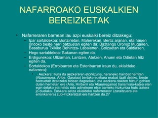 NAFARROAKO EUSKALKIEN BEREIZKETAK Nafarreraren barnean lau azpi euskalki bereiz ditzakegu: Ipar sartaldekoa: Bortzirietan, Malerrekan, Bertiz aranan, eta hauen ondoko beste herri batzuetan egiten da: Baztango Oronoz Mugairen, Basaburua Txikiko Behintza- Labaienen, Goizuetan eta Saldiasen. Hego sartaldekoa: Sakanan egiten da. Erdigunekoa: Ultzaman, Lantzen, Atetzen, Anuen eta Odietan hitz egiten da. Sortaldekoa (Erroibarren eta Esteribarren iraun du, ekialdeko nafarrera):  · Aezkera: Iluna da aezkeraren etorkizuna, haraneko hainbat herritan (Abaurrepea, Aribe, Garaioa) bertako euskara erabat itzali delako, beste batzuetan itzaltzeko bidean dagoelako, eta aezkera dakiten hiztun gehien duten herrietan ere (Aria, Hiriberri eta Abaurregaina) transmisio-katea eten egin delako eta heldu edo adinekoen etxe barneko hizkuntza huts izatera jo duelako. Euskara aetza ekialdeko nafarreraren (zaraitzuera eta erronkariera) zubi-hizkeratzat ere hartzen da. 