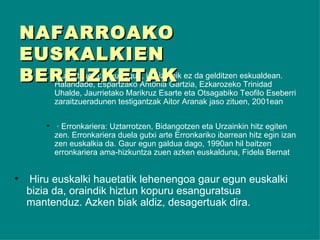 · Zaraitzuera: Gaur egun, ia hiztunik ez da gelditzen eskualdean. Halandabe,  Espartzako Antonia Gartzia, Ezkarozeko Trinidad Uhalde, Jaurrietako Marikruz Esarte eta Otsagabiko Teofilo Eseberri zaraitzueradunen testigantzak Aitor Aranak jaso zituen, 2001ean · Erronkariera: Uztarrotzen, Bidangotzen eta Urzainkin hitz egiten zen.  Erronkariera duela gutxi arte Erronkariko ibarrean hitz egin izan zen euskalkia da. Gaur egun galdua dago, 1990an hil baitzen erronkariera ama-hizkuntza zuen azken euskalduna, Fidela Bernat Hiru euskalki hauetatik lehenengoa gaur egun euskalki bizia da, oraindik hiztun kopuru esanguratsua mantenduz. Azken biak aldiz, desagertuak dira. NAFARROAKO EUSKALKIEN BEREIZKETAK 