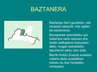BAZTANERA Baztango herri guztietan, eta horietan bakarrik, hitz egiten da baztaneraz.  Bonapartek iparraldeko goi nafarrera sartu bazuen ere, beste sailkapena batzuetan, aldiz, mugaz bestaldeko lapurteran sartu izan dute. Berriki Koldo Zuazok euskara nafarra deitu euskalkian kokatu du ibar honetako mintzaera. 