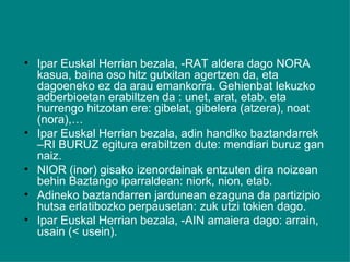 Ipar Euskal Herrian bezala, -RAT aldera dago NORA kasua, baina oso hitz gutxitan agertzen da, eta dagoeneko ez da arau emankorra. Gehienbat lekuzko adberbioetan erabiltzen da : unet, arat, etab. eta hurrengo hitzotan ere: gibelat, gibelera (atzera), noat (nora),…  Ipar Euskal Herrian bezala, adin handiko baztandarrek –RI BURUZ egitura erabiltzen dute: mendiari buruz gan naiz. NIOR (inor) gisako izenordainak entzuten dira noizean behin Baztango iparraldean: niork, nion, etab. Adineko baztandarren jardunean ezaguna da partizipio hutsa erlatibozko perpausetan: zuk utzi tokien dago. Ipar Euskal Herrian bezala, -AIN amaiera dago: arrain, usain (< usein). 