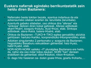Euskara nafarrak egindako berrikuntzetatik zein heldu diren Baztanera: Nafaroako beste tokitan bezala, azentua indartsua da eta azkenaurreko silaban ezarten da: larunbéta (larunbata). Azenturik gabeko silabetan, oso ohikoa dira “aferasi” eta “sinkopa” deitzen diren bokal galtzeak. Aferasi adibideak: ekarri  kárri, ezagutu  záutu, ikusi  kúsi, etab. Sinkopa adibideak: atera  atrá, batere  batré, etab.  Ohikoa da Baztanen –TUKO  -TIKO egitea geroaldiko atzizkia gehitzean: hartuko  artiko, konprendituko  konprenditiko, etab. Adizkien singularreko 2.pertsonako y- ezaguna da Baztanen; hegoaldeko Basaburu eskualdean gehienbat: haiz  yaiz, habil  yabil, etab. NOR-NORI-NORK saileko –IT pluralgilea Baztanera ere heldu da, nahiz eta oso indar txikia daukan. NORI “hari” denean erabiltzen da gehienbat: ditiot  dizkiot, nition  nizkion. G- dago hitz hasieran oa- duten goaie  hoa, goartu  ohartu,… 