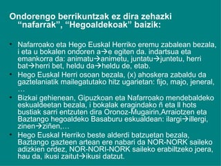 Ondorengo berrikuntzak ez dira zehazki “nafarrak”, “Hegoaldekoak” baizik: Nafarroako eta Hego Euskal Herriko eremu zabalean bezala, i eta u bokalen ondoren a  e egiten da. indartsua eta emankorra da: animatu  animetu, juntatu  juntetu, herri bat  herri bet, heldu da  heldu de, etab. Hego Euskal Herri osoan bezala, (x) ahoskera zabaldu da gaztelaniatik mailegatutako hitz ugarietan: fijo, majo, jeneral,… Bizkai gehienean, Gipuzkoan eta Nafarroako mendebaldeko eskualdeetan bezala, i bokalak eragindako ñ eta ll hots bustiak sarri entzuten dira Oronoz-Mugairin,Arraiotzen eta Baztango hegoaldeko Basaburu eskualdean: ilargi  illergi, zinen  ziñen,… Hego Euskal Herriko beste alderdi batzuetan bezala, Baztango gazteen artean ere nabari da NOR-NORK saileko adizkien ordez, NOR-NORI-NORK saileko erabiltzeko joera, hau da, ikusi zaitut  ikusi datzut. 