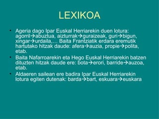 LEXIKOA Ageria dago Ipar Euskal Herriarekin duen lotura: agorril  abuztua, aizturrak  guraizeak, guri  bigun, xingar  urdaila,… Baita Frantziatik erdara eremutik hartutako hitzak daude: afera  auzia, propie  polita, etab. Baita Nafarroarekin eta Hego Euskal Herriarekin batzen dituzten hitzak daude ere: bota  erori, barride  auzoa, etab. Aldaeren sailean ere badira Ipar Euskal Herriarekin lotura egiten dutenak: barda  bart, eskuara  euskara  