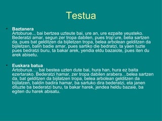 Testua Baztanera Artoburue.., bai bertzea uzteute bai, ure an, ure ezpaite yeusteko. Bederatzi amar, segun zer tropa dabilen, pues trop’ure, belia sartzen da, pues bat gelditzen da bijiletzen tropa, belea arbolean gelditzen da bijiletzen, balin badie amar, pues sartiko die bedratzi, ta yaen tuzte pues bedratzi buru, ta bakar arek, yendia eldu bazaiote, pues iten du arek abisetu.  Euskara batua Artoburua…, bai bestea uzten dute bai, hura han, hura ez baita ezertarako. Bederatzi hamar, zer tropa dabilen arabera…belea sartzen da, bat gelditzen da bijilatzen tropa, belea arbolean gelditzen da bijilatzen, baldin badira hamar, ba sartuko dira bederatzi, eta janen dituzte ba bederatzi buru, ta bakar harek, jendea heldu bazaie, ba egiten du harek abisatu. 