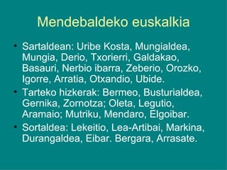 Mendebaldeko euskalkia Sartaldean: Uribe Kosta, Mungialdea, Mungia, Derio, Txorierri, Galdakao, Basauri, Nerbio ibarra, Zeberio, Orozko, Igorre, Arratia, Otxandio, Ubide. Tarteko hizkerak: Bermeo, Busturialdea, Gernika, Zornotza; Oleta, Legutio, Aramaio; Mutriku, Mendaro, Elgoibar. Sortaldea: Lekeitio, Lea-Artibai, Markina, Durangaldea, Eibar. Bergara, Arrasate. 