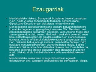 Ezaugarriak Mendebaldeko hizkera, Bonapartek bizkaieraz bezela izenpetzen zuen. Koldo Zuazok sortu berri du terminoa, kontuan izanik, Gipuzkoako Deba ibarrean bizkaieraz mintzo direla ere. Mendebaldeko euskalkiaren historia euskara batuaren baitan ere kontatuko dugunez ez gara gehiegi luzatuko. XIX. Mendean hasi zen mendebaldeko euskararen aro berria. Juan Antonio Mogel izan zen mugimendua piztu zuena. Markinako euskalkia aukeratu zuen bere idatzietarako nahiz eta giputza ikusten zuen etorkizunerako euskara. Antonio Añibarrok sartaldeko euskara suspertzeari ekin zion, bizkaiera batua jomuga zuelarik. Juan Mateo Zabala (1848) haratago joan zen bizkaieraren gramatika batua idatziz, Sabino Arana ere bizkaeraren defendatzailea bilakatu zen. Esan behar da, batuaren sorrerako atarian giputzaren alde ateratzen ari zirenen arerio bilakatu zirela hainbat idazle eta aditu mendebaldekoaren alde. Mendebaldeko euskararen ezaugarriak ertzean egoteak dakarzkionak dira: ezaugarri godetzaileak eta berritzaileak, alegia. 