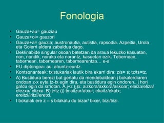 Fonologia Gauza+au= gauziau Gauza+oi= gauzori Gauza+a= gauzia; austronautia, autistia, rapsodia. Azpeitia, Urola eta Goierri aldera zabaldua dago. Deklinabide singular osoan betetzen da araua lekuzko kasuetan, non, nondik, norako eta norantz, kasuetan ezik. Tebernean, taberneari, tabernearen, tabernearentza… e-a EU diptongoa- au: ahuntz-euntz. Kontsonanteak: txistukariak lautik bira ekarri dira: z/s= s; tz/ts=tz, A) Bustidura berezi bat gertatu da mendebaldean j bokalerdiaren ondoan z-x eyta tz-tx egin dira, eta bustidura egin ondoren., j hori galdu egin da srriotan. A.j+z (j)x: aizkora/axkora/askoar; eleiza/eliza/elezxa/ elizxa. B) j+tz (j) tx:aitzur/atxur; ekaitz/ekatx; ereitzi/iritzi/eretxi. I bokalak ere z – s bilakatu du bizar/ bixer, bizi/bizi. 
