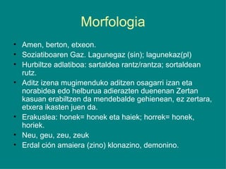 Morfologia Amen, berton, etxeon. Soziatiboaren Gaz. Lagunegaz (sin); lagunekaz(pl) Hurbiltze adlatiboa: sartaldea rantz/rantza; sortaldean rutz. Aditz izena mugimenduko aditzen osagarri izan eta norabidea edo helburua adierazten duenenan Zertan kasuan erabiltzen da mendebalde gehienean, ez zertara, etxera ikasten juen da. Erakuslea: honek= honek eta haiek; horrek= honek, horiek. Neu, geu, zeu, zeuk Erdal ción amaiera (zino) klonazino, demonino. 