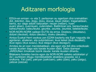 Aditzaren morfologia EDUn-en erroan –o- eta 3. pertsonan au agertzen dira orainaldian: dot, dok/don, dau, dogu, dozu, dozue, daue (dabe). Iraganaldean, berriz, eu- dago adizki batzuetan: neuan (neban), nuen euan( eban), zuen/euen, zuten/eben. Baldintzan ere, baneu/neuke; baheu/heuke; baleu/leuke, geunke, zeunke, zeunkie, belebe/leuke. NOR-NORI-NORK sailean EUTSi da erroa. Dostezu, (deustazu), dotzet (deutsat), dotzo (deutso), dosku (deusku). Aintza Euskal Herri osokoa zen EZAN baztertu eta Egin nagusitu da aginteran, ahaleran, eta subjinteboan: ikusi leiket (ikus dezaket); ikusi egizu (ikus ezazu), ikus daigun (ikus dezagun). Arrotza da ari izan mendebaldean, eta egon eta ibili dira ordezkoak: karate ikusten dago edo karate ikusten dabil. Deba ibarrean JARDUNen trinokoak bizirik daude: karate ikusten dihardu. Bilakaera fonetiko berzia egon da NOR-NORI saileko adizkietan y/ dx/ j aurkitzen ditugu mendebaldetik ekialdera goazela; ez z orokorra. Yat (zait), yak/yan (zaik/zain), yako (zaio), yaku (zaigu), yatzue (zaizue) 