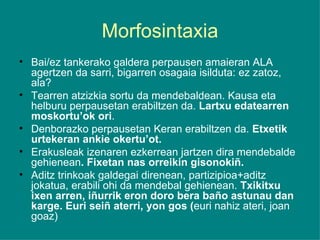 Morfosintaxia Bai/ez tankerako galdera perpausen amaieran ALA agertzen da sarri, bigarren osagaia isilduta: ez zatoz, ala? Tearren atzizkia sortu da mendebaldean. Kausa eta helburu perpausetan erabiltzen da.  Lartxu edatearren moskortu’ok ori . Denborazko perpausetan Keran erabiltzen da.  Etxetik urtekeran ankie okertu’ot. Erakusleak izenaren ezkerrean jartzen dira mendebalde gehienean . Fixetan nas orreikin gisonokiñ. Aditz trinkoak galdegai direnean, partizipioa+aditz jokatua, erabili ohi da mendebal gehienean.  Txikitxu ixen arren, iñurrik eron doro bera baño astunau dan karge. Euri seiñ aterri, yon gos ( euri nahiz ateri, joan goaz) 
