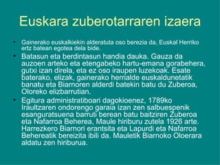 Euskara zuberotarraren izaera Gainerako euskalkiekin alderatuta oso berezia da, Euskal Herriko ertz batean egotea dela bide. Batasun eta berdintasun handia dauka. Gauza da auzoen arteko eta etengabeko hartu-emana gorabehera, gutxi izan direla, eta ez oso iraupen luzekoak. Esate baterako, elizak, gainerako herrialde euskaldunetatik banatu eta Biarnoren alderdi batekin batu du Zuberoa, Oloreko elizbarrutian. Egitura administratiboari dagokioenez, 1789ko Iraultzaren ondorengo garaia izan zen salbuespenik esanguratsuena barruti berean batu baitziren Zuberoa eta Nafarroa Beherea, Maule hiriburu zutela 1926 arte. Harrezkero Biarnori erantsita eta Lapurdi eta Nafarroa Behereatik bereizita ibili da. Mauletik Biarnoko Oloerara aldatu zen hiriburua. 