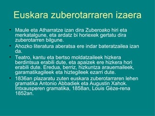 Euskara zuberotarraren izaera Maule eta Atharratze izan dira Zuberoako hiri eta merkatalgune, eta ardatz bi horiexek gertatu dira zuberotarren bilgune. Ahozko literatura aberatsa ere indar bateratzailea izan da. Teatro, kantu eta bertso moldatzaileek hizkera berdintsua erabili dute, eta apaizek ere hizkera hori erabili dute. Eredua, berriz, hizkuntza arauemaileek, garamatikagileek eta hiztegileek ezarri dute. 1836an plazaratu zuten euskara zuberotarraren lehen gramatika Antonio Abbadiek eta Augustin Xahok. Intxausperen gramatika, 1858an, Louis Gèze-rena 1852an. 