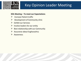 Key Opinion Leader Meeting

KOL Meeting – To meet our Expectations
 Increase Patient traffic
 Development of Community clinic
 Exhibit our Services
 Involve leaders for our entity
 Best relationship with our Community
 Assurance about Sughavazhvu
 Awareness
 