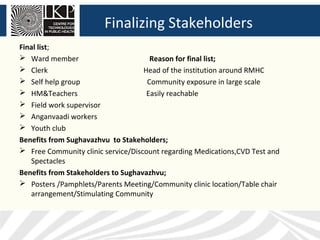 Finalizing Stakeholders
Final list;
 Ward member                         Reason for final list;
 Clerk                             Head of the institution around RMHC
 Self help group                    Community exposure in large scale
 HM&Teachers                        Easily reachable
 Field work supervisor
 Anganvaadi workers
 Youth club
Benefits from Sughavazhvu to Stakeholders;
 Free Community clinic service/Discount regarding Medications,CVD Test and
   Spectacles
Benefits from Stakeholders to Sughavazhvu;
 Posters /Pamphlets/Parents Meeting/Community clinic location/Table chair
   arrangement/Stimulating Community
 