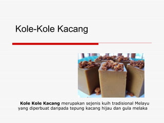 Kole-Kole Kacang Kole Kole Kacang  merupakan sejenis kuih tradisional Melayu  yang diperbuat daripada tepung kacang hijau dan gula melaka 