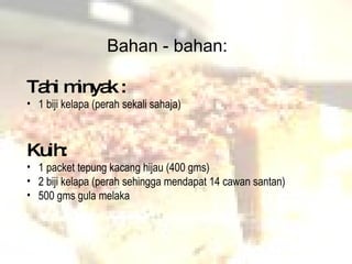 Tahi minyak : 1 biji kelapa (perah sekali sahaja) Kuih: 1 packet tepung kacang hijau (400 gms) 2 biji kelapa (perah sehingga mendapat 14 cawan santan) 500 gms gula melaka  Bahan - bahan: 