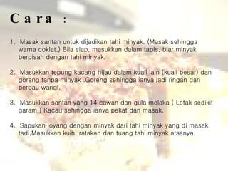 Cara  : 1.  Masak santan untuk dijadikan tahi minyak. (Masak sehingga warna coklat.) Bila siap, masukkan dalam tapis, biar minyak berpisah dengan tahi minyak. 2.  Masukkan tepung kacang hijau dalam kuali lain (kuali besar) dan goreng tanpa minyak .Goreng sehingga ianya jadi ringan dan berbau wangi. 3.  Masukkan santan yang 14 cawan dan gula melaka ( Letak sedikit garam.) Kacau sehingga ianya pekat dan masak. 4.  Sapukan loyang dengan minyak dari tahi minyak yang di masak tadi.Masukkan kuih, ratakan dan tuang tahi minyak atasnya.  