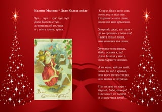 Калина Малина * Дядо Коледа дойде    Стар е, бял е като сняг,
                                    но на гости иде пак.
Чук… чук… чук, чук, чук.            Подранил е като лани,
Дядо Коледа е тук -                 носи цял кош армагани.
до вратата ей го, чака               
и с тояга трака, трака.             Хвърляй, дядо, таз лула -
                                    да го срещнем с мен ела!
                                    Твоята лула е лоша,
                                    има новичка във коша.
                                     
                                    Хурката ти не преде,
                                    бабо, остави я, де!
                                    Дядо Коледа у нас е,
                                    нова хурка ти донася.
                                     
                                    А на мене, кой ли знай,
                                    може би ще е кравай,
                                    или носи питка сладка,
                                    или молив и тетрадка.
                                     
                                    Път пътува от зори -
                                    бързай, бабо, отвори!
                                    Иде много от далече
                                    и отколе чака вече!…
 
