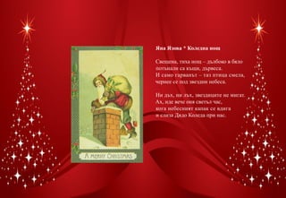 Яна Язова * Коледна нощ

Свещена, тиха нощ – дълбоко в бяло
потънали са къщи, дървеса.
И само гарванът – таз птица смела,
чернее се под звездни небеса.

Ни дъх, ни лъх, звездиците не мигат.
Ах, иде вече оня светъл час,
кога небесният капак се вдига
и слиза Дядо Коледа при нас.
 