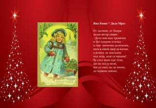 Яна Язова * Дядо Мраз

От долини, от баири
леден вятър свири:
– Дето има вън тревичка
и без покрив птичка –
в сняг тревичка да изчезне,
пиле в някой двор да влезне,
а реката да замлъкне
под леда, доде се мръкне!
Че след мене иде този,
що по лед се вози,
все се смее, но де пипне,
до червено щипне.
 