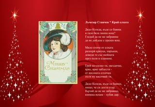 Лъчезар Станчев * Край елхата

Дядо Коледа, къде се бавиш
в тази бяла зимна нощ?
Гледай да не ме забравиш
да не дойдеш с празен кош.

Мило птиче от елхата
разпер£ крилца, хвръкни,
доведи го със шейната
през поля и планини.

Грей по-силно ти, звездичке,
ярко, ярко заблести -
от високата елхичка
пътя му насочвай ти.

Дядо Коледа, къде се бавиш,
нищо, че си доста стар,
бързай да не ме забравиш,
книжка искам – хубав дар.
 