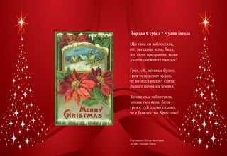 Йордан Стубел * Чудна звезда

Що така си заблестяла,
ой, звездице ясна, бяла,
и с лъчи прозрачни, меки
къпеш снежните пътеки?

Грея, ой, детенце будно,
грея тази вечер чудно,
че ви нося радост свята,
радост вечна на земята.

Затова съм заблестяла,
затова съм ясна, бяла –
грея с туй дърво елхово,
че е Рождество Христово!




Съставител Петър Величков
Дизайн Калоян Томов
 