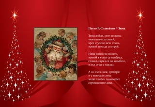 Петко Р. Славейков * Зима

Зима дойде, сняг захвана,
няма птиче да запей,
вред студено вече стана,
всякой тича да се сгрей.

Няма никой по полето,
всякой в къщи се прибрал,
седнал, сврял се до кюмбето,
я пък огън е наклал.

А по пътя, виж, треперят
и с невесели лица
ходят хлебец да намерят
сиромашките деца.
 