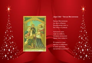 Дора Габе * Звезда Витлеемска

Звезда Витлеемска
на света обажда:
Бъдни вечер днес е,
бог Исус се ражда.

Ангелите пеят
горе на небето,
песните им влизат
право във сърцето.

И сърцето става
кротко и добричко,
и само� прощава
на всички за всичко!
 