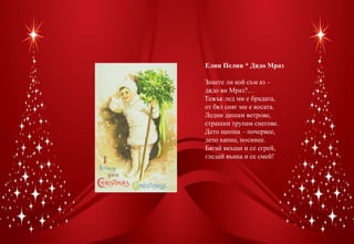 Елин Пелин * Дядо Мраз

Знаете ли кой съм аз –
дядо ви Мраз?…
Тежък лед ми е брадата,
от бял сняг ми е косата.
Ледни дишам ветрове,
страшни трупам снегове.
Дето щипна – почервее,
дето хапна, посинее.
Бягай вкъщи и се сгрей,
гледай вънка и се смей!
 