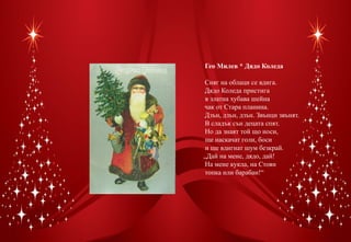 Гео Милев * Дядо Коледа

Сняг на облаци се вдига.
Дядо Коледа пристига
 в златна хубава шейна
чак от Стара планина.
Дзън, дзън, дзън. Звънци звънят.
В сладък сън децата спят.
Но да знаят той що носи,
 ще наскачат голи, боси
 и ще вдигнат шум безкрай.
„Дай на мене, дядо, дай!
На мене кукла, на Стоян
топка или барабан!“
 