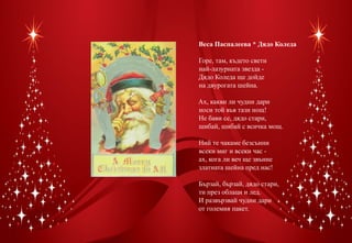 Веса Паспалеева * Дядо Коледа

Горе, там, където свети
най-лазурната звезда -
Дядо Коледа ще дойде
на двурогата шейна.

Ах, какви ли чудни дари
носи той във тази нощ!
Не бави се, дядо стари,
шибай, шибай с всичка мощ.

Ний те чакаме безсънни
всеки миг и всеки час -
ах, кога ли веч ще звънне
златната шейна пред нас!

Бързай, бързай, дядо стари,
ти през облаци и лед.
И развързвай чудни дари
от големия пакет.
 