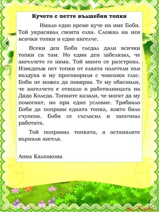 Кучето с петте вълшебни топки
Имало едно време куче на име Боби.
Той украсявал своята елха. Сложил на нея
всички топки и едно ангелче.
Всеки ден Боби гледал дали всички
топки са там. Но един ден забелязал, че
ангелчето го няма. Той много се разстроил.
Изведнъж пет топки от елхата полетели във
въздуха и му проговорили с човешки глас.
Боби не можел да повярва. Те му обяснили,
че ангелчето е отишло в работилницата на
Дядо Коледа. Топките казали, че могат да му
помогнат, но при едно условие. Трябвало
Боби да поправи едната топка, която било
счупена. Боби се съгласил и започнал
работата.
Той поправил топката, а останалите
върнали ангела.
Анна Калпакова
 