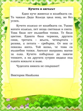 Кучето и ангелът
Едно куче живеело в колибката си.
То чакало Дядо Коледа цяла нощ, но без
успех.
Кучето излязло от колибката си. Тъкмо
когато излязло, пет неща светнали в снега.
Това били пет вълшебни топки. Те били
цветни. Едната била червена, другата
синя, третата – жълта, четвъртата –
розова, а петата – сребърна. От нея се
показал ангел. Той казал, че това са
вълшебни топки. Ангелът направил магия
за елха. Кучето побързало да закачи
топките, а на другата сутрин видяло под
елхата кокалче и влак.
Чудесата никога не свършват!
Виктория Ивайлова
 