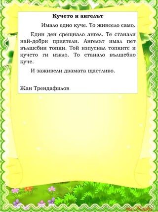 Кучето и ангелът
Имало едно куче. То живеело само.
Един ден срещнало ангел. Те станали
най-добри приятели. Ангелът имал пет
вълшебни топки. Той изпуснал топките и
кучето ги изяло. То станало вълшебно
куче.
И заживели двамата щастливо.
Жан Трендафилов
 
