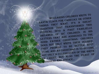   Bulgarian children write to Santa Claus for cadeuax or other things they want. It's a great tradition that transformed this festival into a part familielle dreamed of by children. In his letters that are addreses to the good Father Christmas, children does not only write their desired, they promise to be better next year. And as Christmas is to become not only a celebration of the birth of Christ, but also the feast of goodness and justice. . 