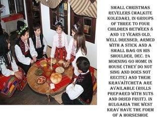 Small Christmas revelers (malkite koledar), in groups of three to four children between 8 and 12 years old, well dressed, armed with a stick and a small bag on his shoulder, Dec. 24 morning go home in house (they do not sing and does not recite) and their kravaïtcheta are available (rolls prepared with nuts and dried fruit). In Bulgaria the West krav have the form of a horseshoe 
