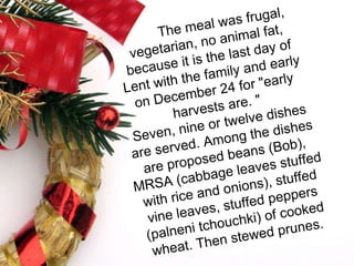 The meal was frugal, vegetarian, no animal fat, because it is the last day of Lent with the family and early on December 24 for "early harvests are. " Seven, nine or twelve dishes are served. Among the dishes are proposed beans (Bob), MRSA (cabbage leaves stuffed with rice and onions), stuffed vine leaves, stuffed peppers (palneni tchouchki) of cooked wheat. Then stewed prunes. 