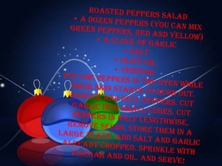 Roasted peppers salad • a dozen peppers (you can mix green peppers, red and yellow) • a clove of garlic • salt • olive oil • vinegar Put the peppers in the oven while their skin starts to burn out. Remove and peel peppers. Cut garlic into small cubes. Cut peppers in half lengthwise, remove seeds, store them in a large plate. Add salt and garlic already chopped. Sprinkle with vinegar and oil. And serve! 