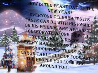 How is the feast-day of the new year? Everyone celebrates its taste can be with his family or his friends are afraid to celebrate alone or with teenagers in discos .. Every man for himself .. But it's good when there is a large table full of food and the people you love are around you .. 