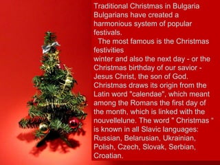 Traditional Christmas in Bulgaria Bulgarians have created a harmonious system of popular festivals.   The most famous is the Christmas festivities winter and also the next day - or the Christmas birthday of our savior - Jesus Christ, the son of God. Christmas draws its origin from the Latin word "calendae", which meant among the Romans the first day of the month, which is linked with the nouvellelune. The word " Christmas “ is known in all Slavic languages: Russian, Belarusian, Ukrainian, Polish, Czech, Slovak, Serbian, Croatian. 