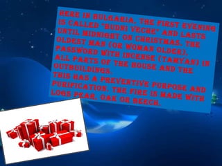 Here in Bulgaria, the first evening is called "Budni veche" and lasts until midnight on Christmas. The oldest man (or woman older), password with incense (tamyan) in all parts of the house and the outbuildings. This has a preventive purpose and purification. The fire is made with logs pear, oak or beech. 