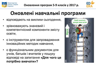 Оновлення програм 5-9 класів у 2017 р.
Оновлені навчальні програми
• відповідають на виклики сьогодення,
• зрівноважують знанєвий і
компетентнісний компоненти змісту
освіти,
• є інструментом для запровадження
інноваційних методик навчання,
• є функціональним документом для
учнів, батьків і вчителів у пошуку
відповіді на запитання «Для чого це
потрібно вивчати»?
 