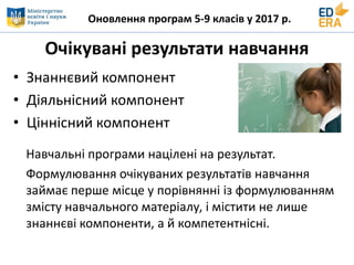 Оновлення програм 5-9 класів у 2017 р.
Очікувані результати навчання
• Знаннєвий компонент
• Діяльнісний компонент
• Ціннісний компонент
Навчальні програми націлені на результат.
Формулювання очікуваних результатів навчання
займає перше місце у порівнянні із формулюванням
змісту навчального матеріалу, і містити не лише
знаннєві компоненти, а й компетентнісні.
 
